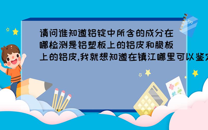 请问谁知道铝锭中所含的成分在哪检测是铝塑板上的铝皮和脆板上的铝皮,我就想知道在镇江哪里可以鉴定出它们的成分以及联系方式.如果谁需要铝皮也可以和我联系:13615278692