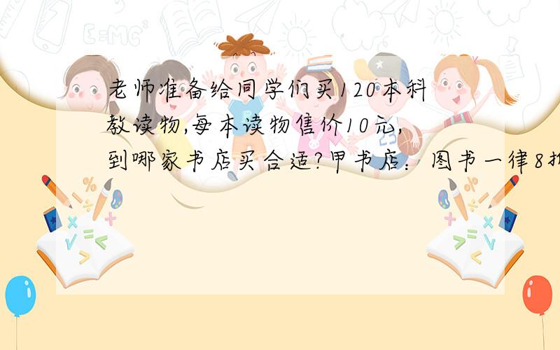 老师准备给同学们买120本科教读物,每本读物售价10元,到哪家书店买合适?甲书店：图书一律8折出老师准备给同学们买120本科教读物,每本读物售价10元,到哪家书店买合适?甲书店：图书一律8折