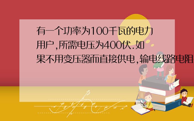 有一个功率为100千瓦的电力用户,所需电压为400伏.如果不用变压器而直接供电,输电线路电阻损耗的功率为62.5千瓦.要使损失减为100瓦,输电电压应提高到多少伏?为什么?