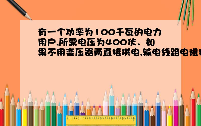 有一个功率为100千瓦的电力用户,所需电压为400伏．如果不用变压器而直接供电,输电线路电阻损耗的功率为62.5千瓦．要使损失减为100瓦,输电电压应提高到10010伏．这里面的过程让我很乱 问题