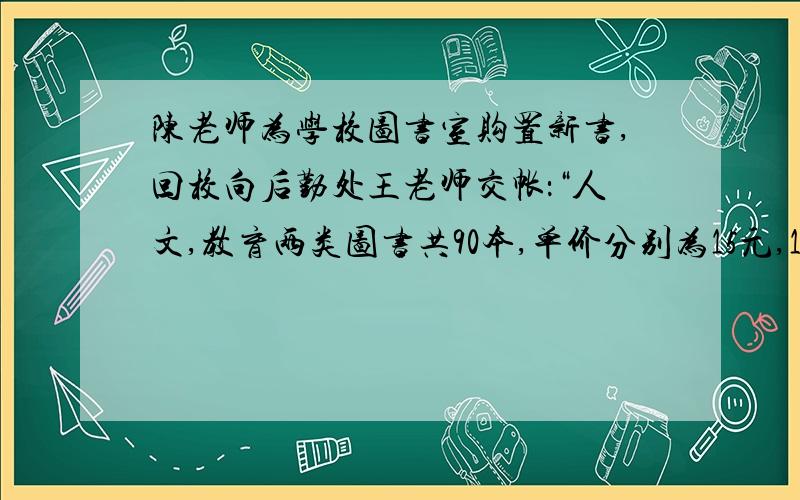 陈老师为学校图书室购置新书,回校向后勤处王老师交帐：“人文,教育两类图书共90本,单价分别为15元,18元,买书我领了1600元,现在余60远.”王老师说他搞错了,为什么错了?方程!