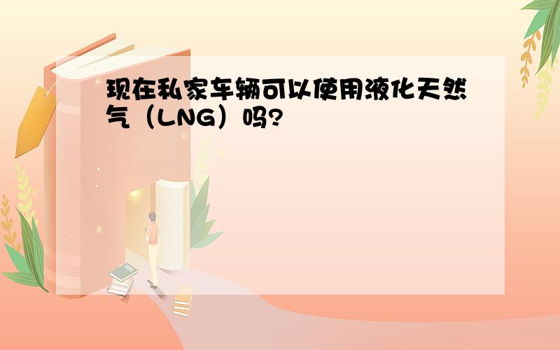 现在私家车辆可以使用液化天然气（LNG）吗?