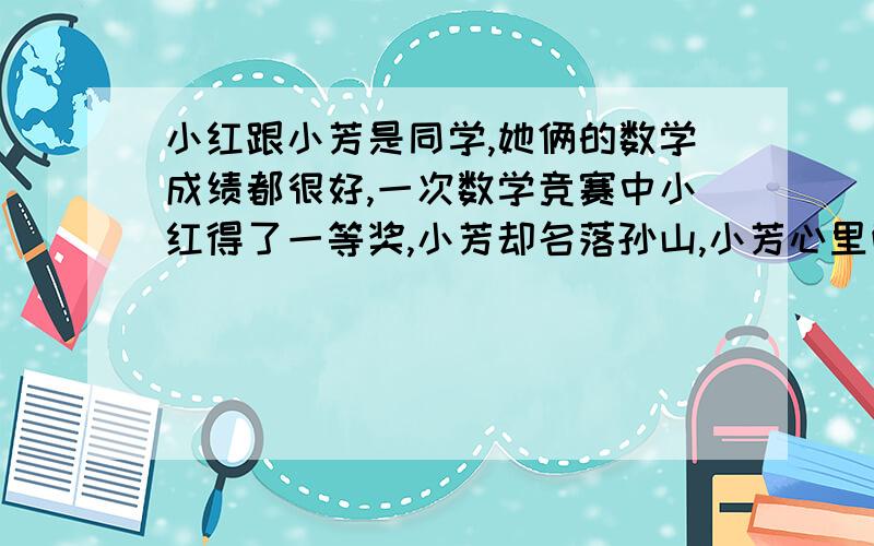 小红跟小芳是同学,她俩的数学成绩都很好,一次数学竞赛中小红得了一等奖,小芳却名落孙山,小芳心里酸溜溜的,但又碍于面子不得不去,便对小红说：“恭喜你啦,得了一等奖,你的运气比我们