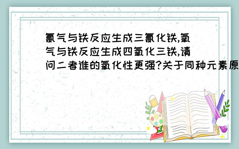 氯气与铁反应生成三氯化铁,氧气与铁反应生成四氧化三铁,请问二者谁的氧化性更强?关于同种元素原子的氧化性与其单质的氧化性是否一致?例如:氯与氧,氮与磷.这个问题我一直想不明白,请