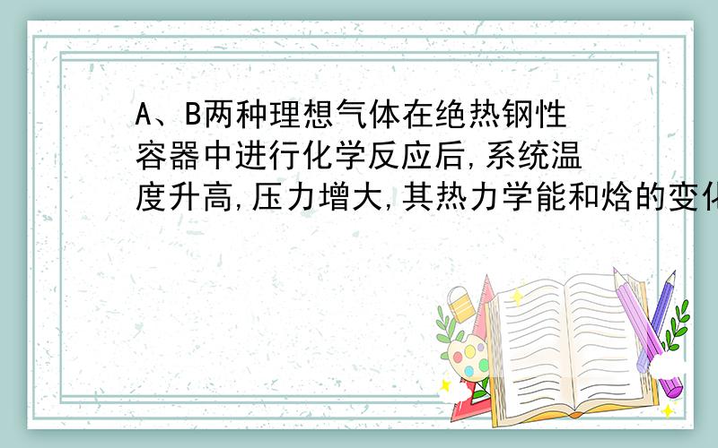 A、B两种理想气体在绝热钢性容器中进行化学反应后,系统温度升高,压力增大,其热力学能和焓的变化为（ ）[A] △U=0,△H=0 [B] △U﹥0,△H﹥0[C] △U=0,△H≠0 [D] △U﹤0,△H﹤0选哪个?为什么