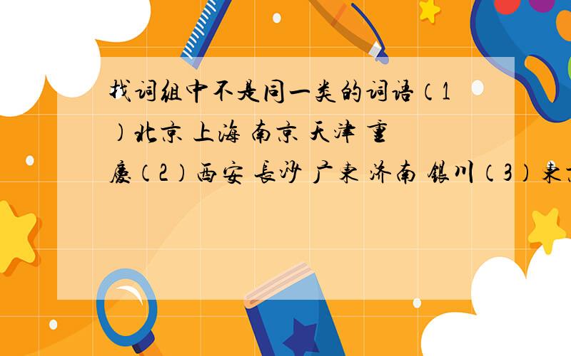 找词组中不是同一类的词语（1）北京 上海 南京 天津 重庆（2）西安 长沙 广东 济南 银川（3）东京 南京 巴黎 伦敦 柏林（4）燕子 大雁 麻雀 喜鹊 蝙蝠请把认为那个是不同类的词语的原因