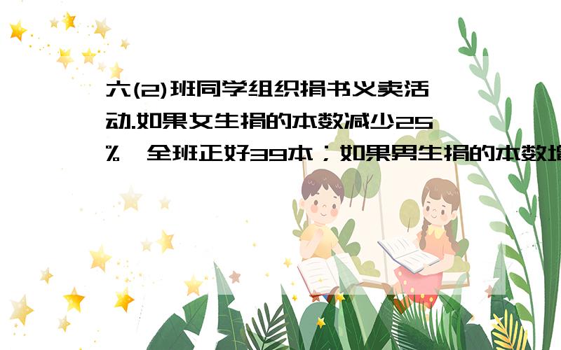 六(2)班同学组织捐书义卖活动.如果女生捐的本数减少25%,全班正好39本；如果男生捐的本数增加25%,全班正六(2)班同学组织捐书义卖活动。如果女生捐的本数减少25%，全班正好39本；如果男生捐