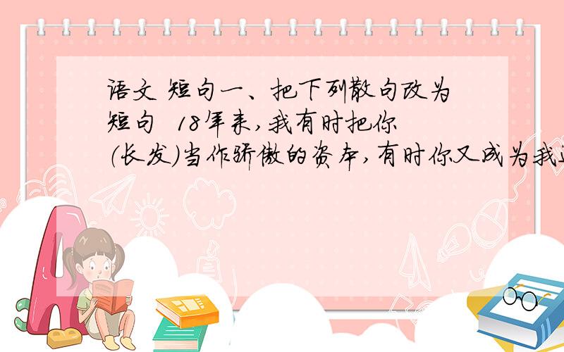 语文 短句一、把下列散句改为短句  18年来,我有时把你（长发）当作骄傲的资本,有时你又成为我进攻的障碍,兴致一来,我希望你的美会成为世界之最,但一时发烧,即使把你削掉去做尼姑也不