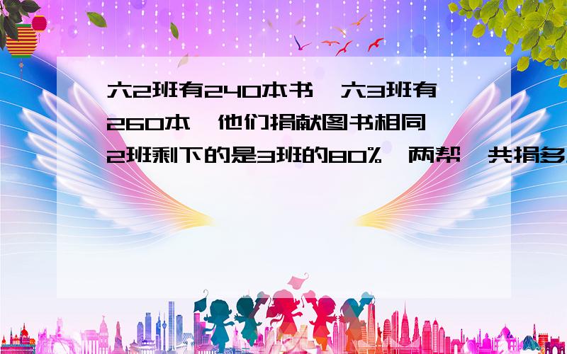 六2班有240本书,六3班有260本,他们捐献图书相同,2班剩下的是3班的80%,两帮一共捐多少本书快!