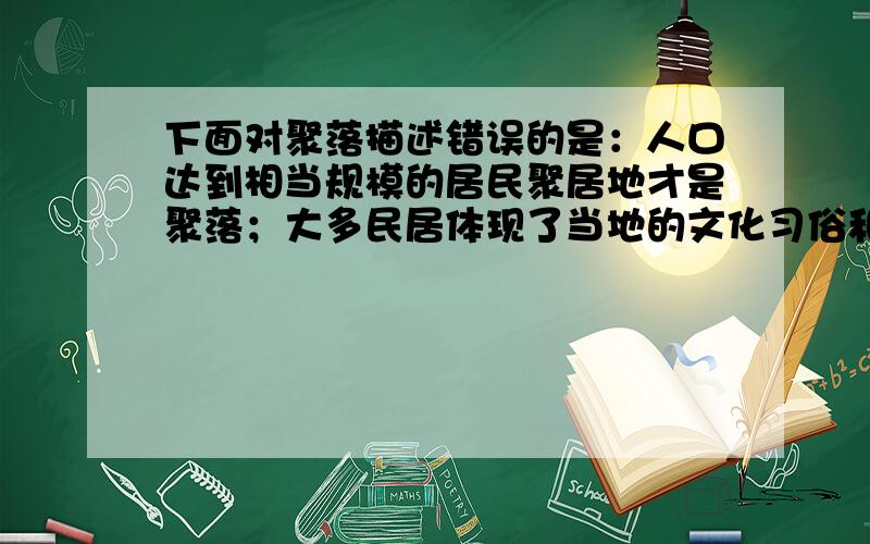 下面对聚落描述错误的是：人口达到相当规模的居民聚居地才是聚落；大多民居体现了当地的文化习俗和环境特点居民必须适应当地的自然环境地理；民居与民居的社会生活经济密切联系