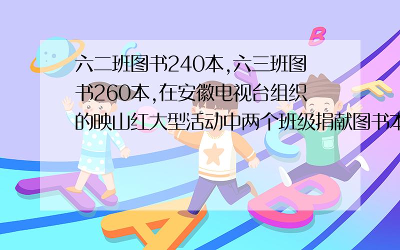 六二班图书240本,六三班图书260本,在安徽电视台组织的映山红大型活动中两个班级捐献图书本数相同,2班剩下的是3班的80%,两帮一共捐多少本书.用2种方法,