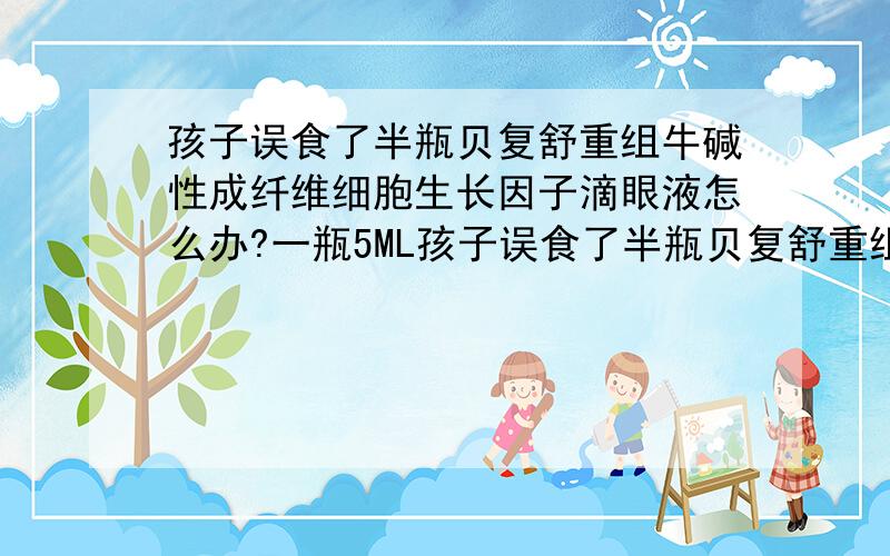 孩子误食了半瓶贝复舒重组牛碱性成纤维细胞生长因子滴眼液怎么办?一瓶5ML孩子误食了半瓶贝复舒重组牛碱性成纤维细胞生长因子滴眼液怎么办?一瓶5ML