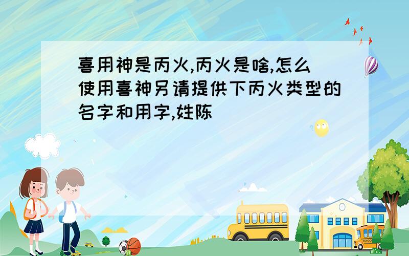 喜用神是丙火,丙火是啥,怎么使用喜神另请提供下丙火类型的名字和用字,姓陈