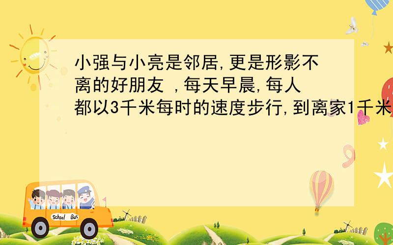 小强与小亮是邻居,更是形影不离的好朋友 ,每天早晨,每人都以3千米每时的速度步行,到离家1千米的学校上学强与小亮是邻居,更是形影不离的好朋友,每天早晨,每人都以3千米每时的速度步行,