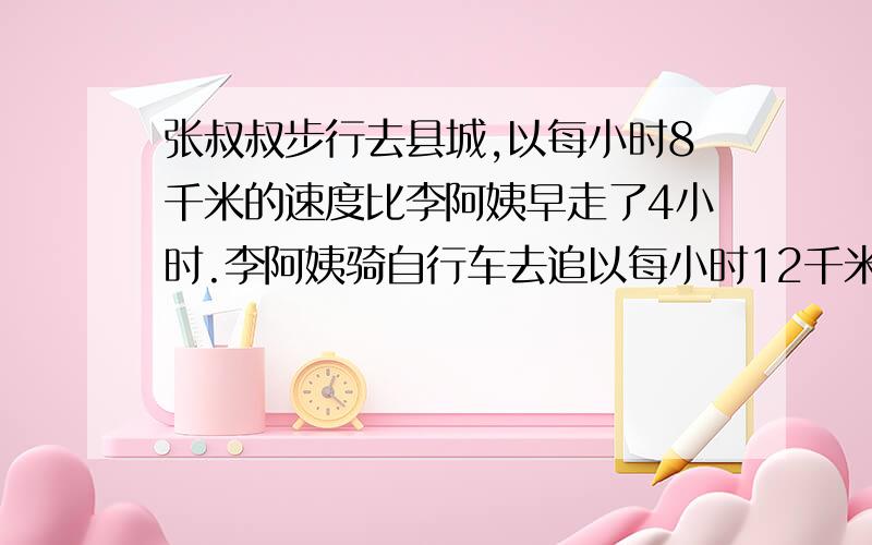 张叔叔步行去县城,以每小时8千米的速度比李阿姨早走了4小时.李阿姨骑自行车去追以每小时12千米的速度.李阿姨几小时后追上张叔叔?