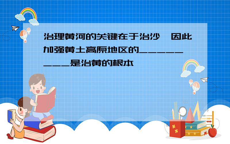 治理黄河的关键在于治沙,因此加强黄土高原地区的________是治黄的根本