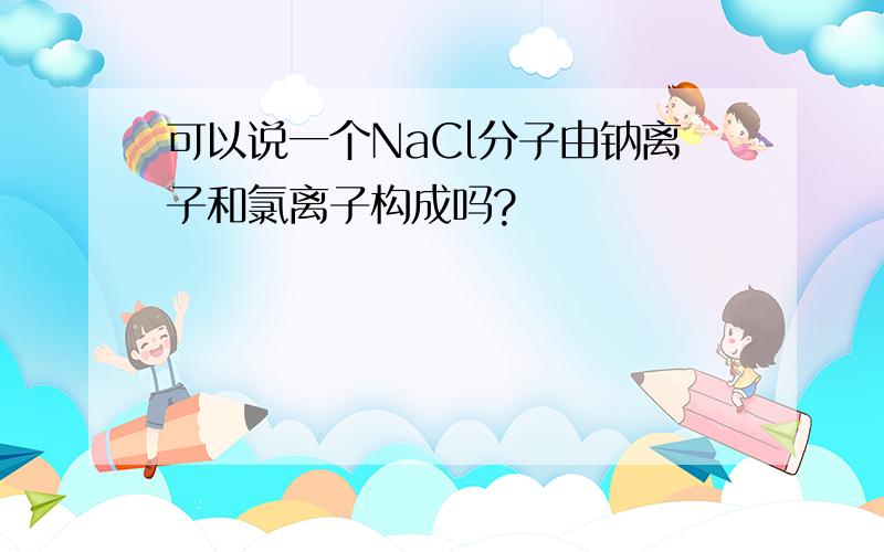 可以说一个NaCl分子由钠离子和氯离子构成吗?