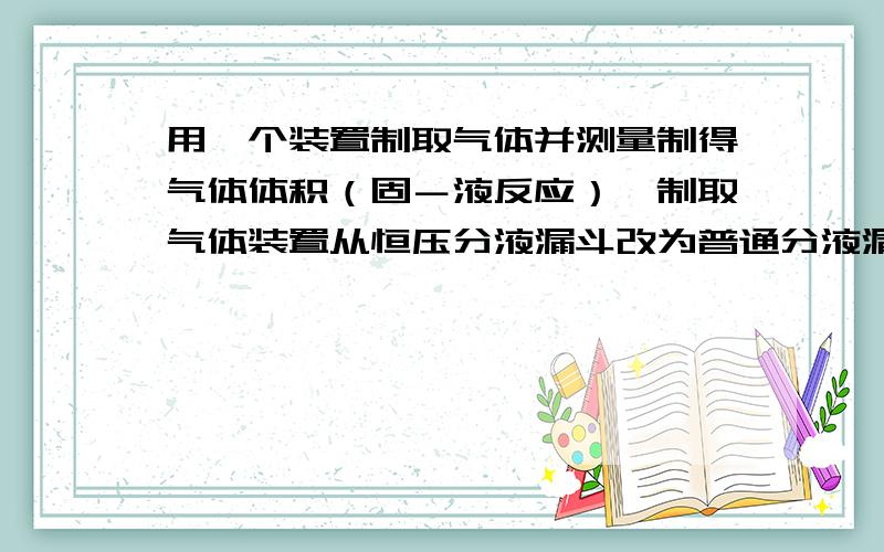 用一个装置制取气体并测量制得气体体积（固－液反应）,制取气体装置从恒压分液漏斗改为普通分液漏斗,...用一个装置制取气体并测量制得气体体积（固－液反应）,制取气体装置从恒压分