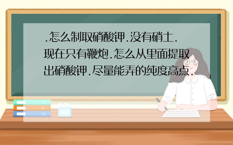 .怎么制取硝酸钾.没有硝土.现在只有鞭炮.怎么从里面提取出硝酸钾.尽量能弄的纯度高点.