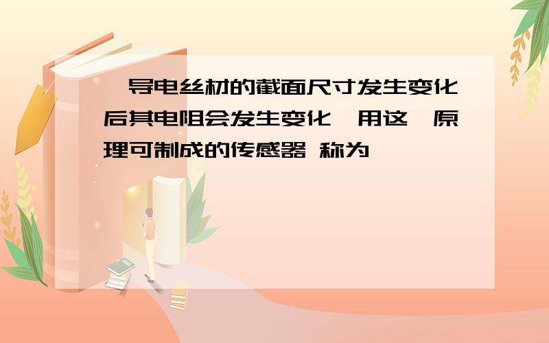 、导电丝材的截面尺寸发生变化后其电阻会发生变化,用这一原理可制成的传感器 称为