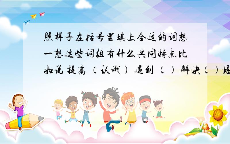 照样子在括号里填上合适的词想一想这些词组有什么共同特点比如说 提高 （认识） 遇到 （） 解决（）培育（） 观察（） 攀登（） 消除（） 取得（） 总结（） 锻炼（）