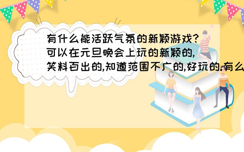 有什么能活跃气氛的新颖游戏?可以在元旦晚会上玩的新颖的,笑料百出的,知道范围不广的,好玩的.有么?是不是太严了?