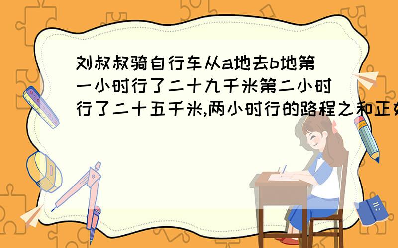 刘叔叔骑自行车从a地去b地第一小时行了二十九千米第二小时行了二十五千米,两小时行的路程之和正好等于两地距离的五分之三,ab两地相距多少千米