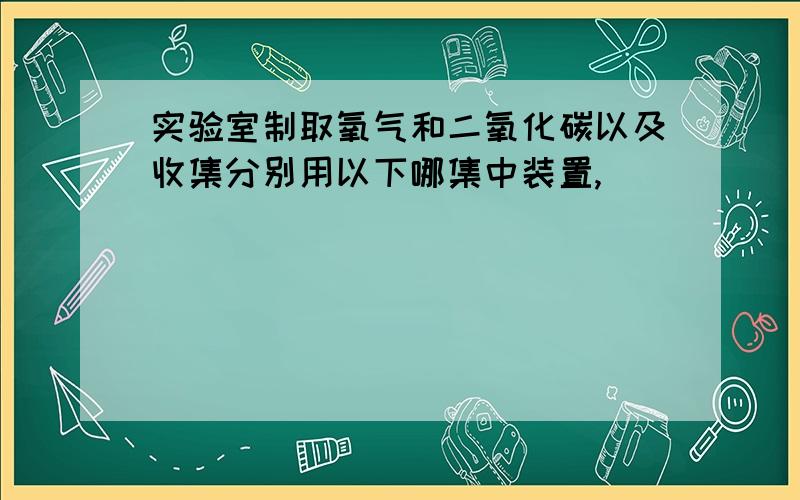 实验室制取氧气和二氧化碳以及收集分别用以下哪集中装置,