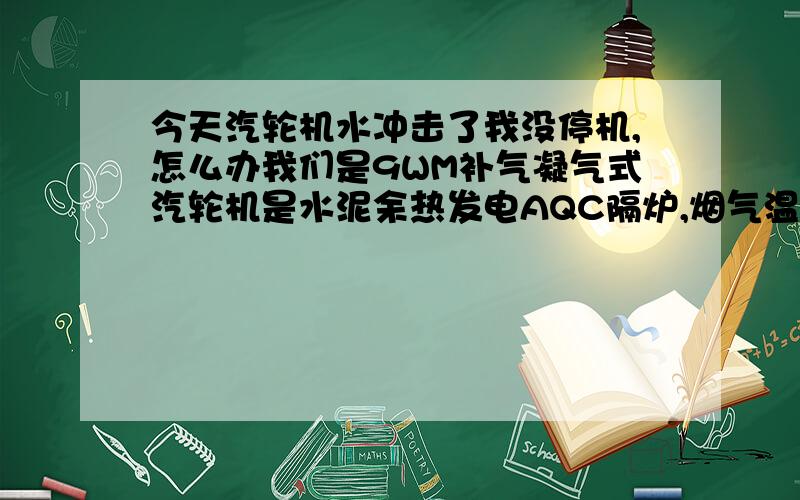 今天汽轮机水冲击了我没停机,怎么办我们是9WM补气凝气式汽轮机是水泥余热发电AQC隔炉,烟气温度迅速上升,从100度升至380度AQC烟气进口为15%,出口全开,旁通阀100%因为我们AQC至并汽母管的并汽