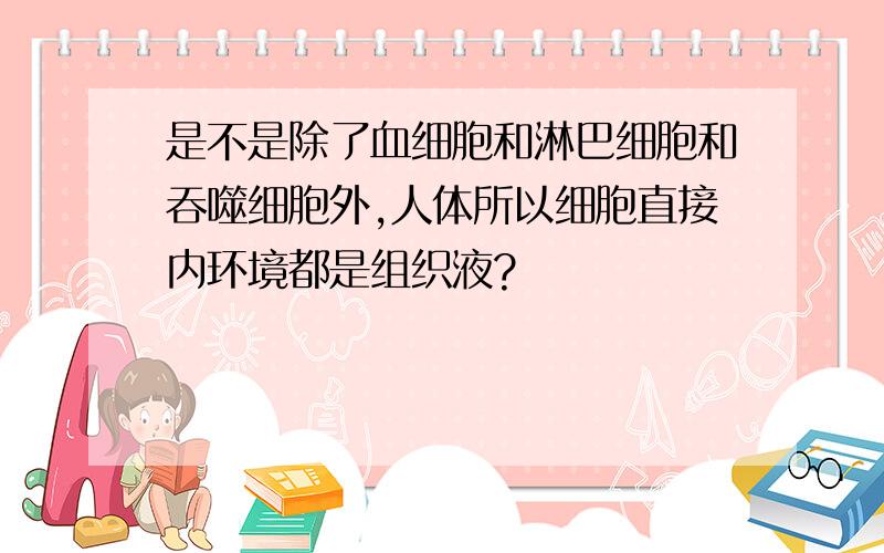 是不是除了血细胞和淋巴细胞和吞噬细胞外,人体所以细胞直接内环境都是组织液?