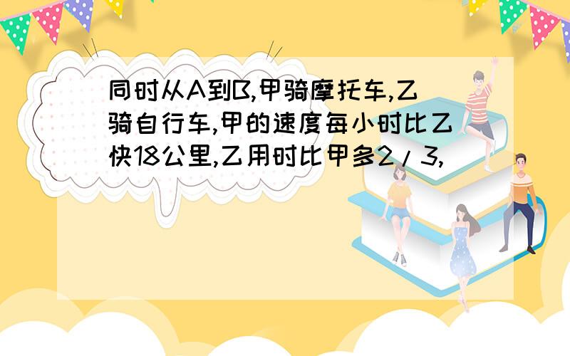 同时从A到B,甲骑摩托车,乙骑自行车,甲的速度每小时比乙快18公里,乙用时比甲多2/3,