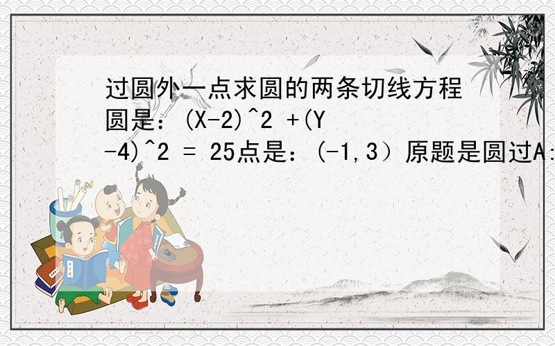 过圆外一点求圆的两条切线方程圆是：(X-2)^2 +(Y-4)^2 = 25点是：(-1,3）原题是圆过A:(3,2) B:(1,6) 圆心y＝2x上圆是我自己求的，是我求错了？第一问是求圆方程，第二问就是求过（-1，3）的切线了