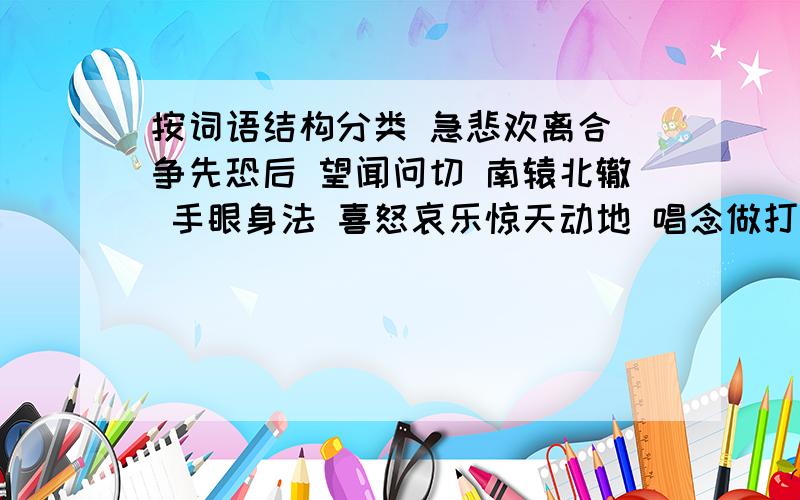 按词语结构分类 急悲欢离合 争先恐后 望闻问切 南辕北辙 手眼身法 喜怒哀乐惊天动地 唱念做打 前仆后继 出生入死 花鸟虫鱼 三长两短第一类：第二类：