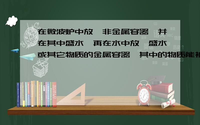 在微波炉中放一非金属容器,并在其中盛水,再在水中放一盛水或其它物质的金属容器,其中的物质能被加热吗.感谢您的指导.请问若在微波炉中放一非金属容器,并在其中盛上水,再在水中放一盛