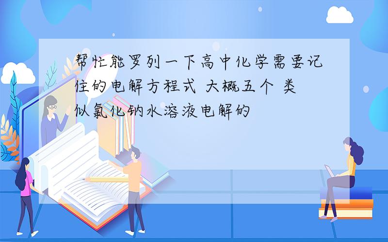 帮忙能罗列一下高中化学需要记住的电解方程式 大概五个 类似氯化钠水溶液电解的