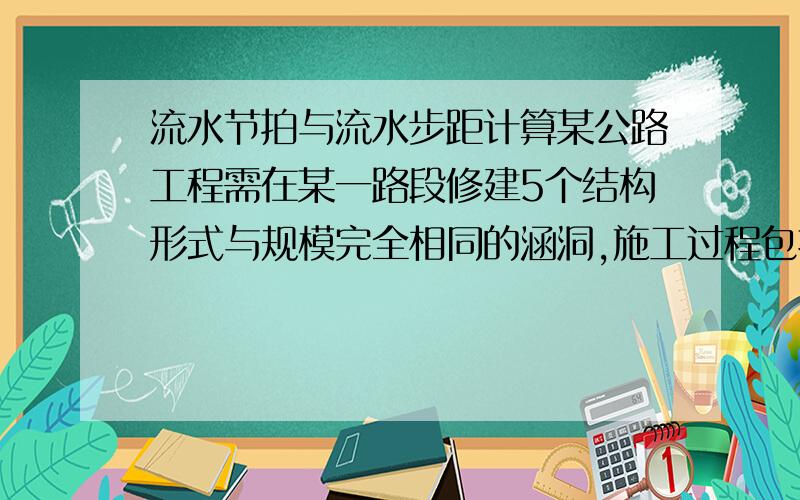 流水节拍与流水步距计算某公路工程需在某一路段修建5个结构形式与规模完全相同的涵洞,施工过程包括基础开挖、预制涵管、安装涵管和回填压实.如果合同规定,工期不超过65天（但应尽量