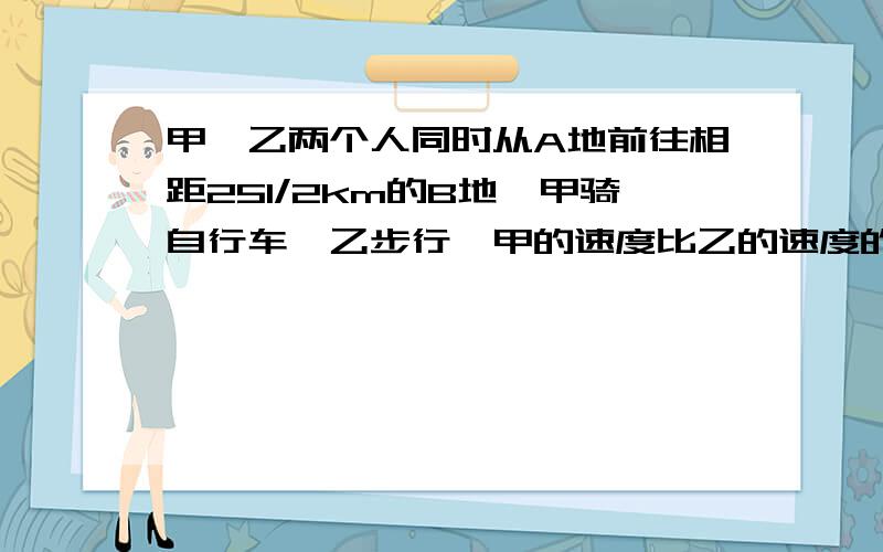 甲、乙两个人同时从A地前往相距251/2km的B地,甲骑自行车、乙步行,甲的速度比乙的速度的2倍快2㎞/h,甲先到达B地后,立即由B地返回,在途中相遇乙,这时距他们出发时间为3小时,求这两个人的速