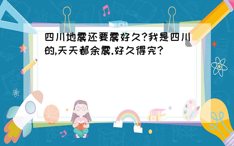 四川地震还要震好久?我是四川的,天天都余震.好久得完?