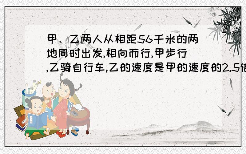 甲、乙两人从相距56千米的两地同时出发,相向而行,甲步行,乙骑自行车,乙的速度是甲的速度的2.5倍.两人2小时后相遇.求甲、乙两人的速度是多少?（用一元一次方程解、要过程）