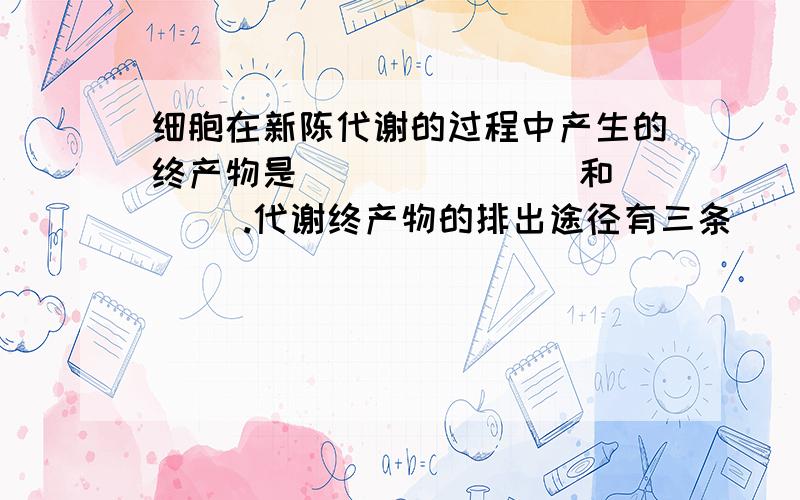 细胞在新陈代谢的过程中产生的终产物是（ ）（ ）（ ）和（ ）.代谢终产物的排出途径有三条（ ）（ ）和（ ）.人体从外界摄取的营养物质中,糖类的主要作用是＿＿＿＿＿,脂类的主要作