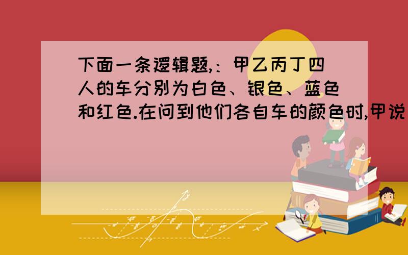 下面一条逻辑题,：甲乙丙丁四人的车分别为白色、银色、蓝色和红色.在问到他们各自车的颜色时,甲说：“乙的车不是白色.”乙说：“丙的车是红色的.”丙说：“丁的车不是蓝色的.”丁说