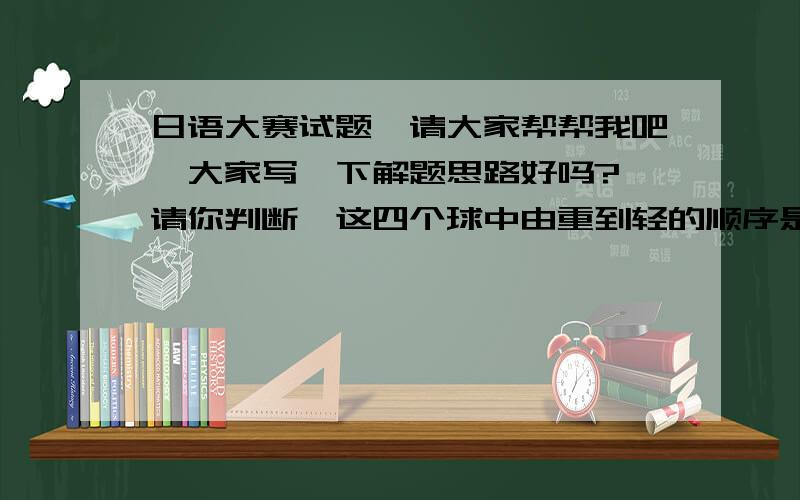 日语大赛试题,请大家帮帮我吧,大家写一下解题思路好吗? 请你判断,这四个球中由重到轻的顺序是什么?有四个外表看起来没有分别的小球,它们的重量可能有所不同.取一个天平,将甲、乙归为