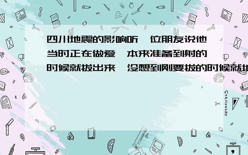 四川地震的影响听一位朋友说他当时正在做爱,本来准备到射的时候就拔出来,没想到刚要拔的时候就地震的,他颤了一下,不小心射进去了怎么办,就一次会怀孕吗?