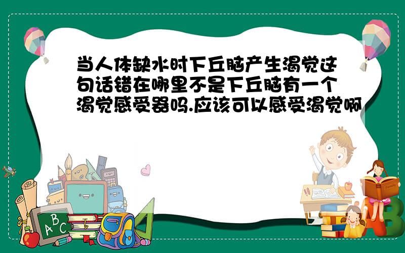 当人体缺水时下丘脑产生渴觉这句话错在哪里不是下丘脑有一个渴觉感受器吗.应该可以感受渴觉啊