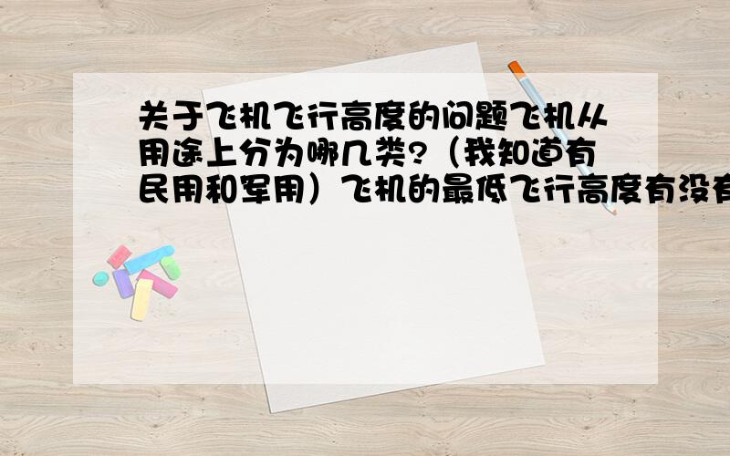 关于飞机飞行高度的问题飞机从用途上分为哪几类?（我知道有民用和军用）飞机的最低飞行高度有没有限制.比如,飞机最低也要飞到100的高度,如果低于这个高度将会坠机什么的.如果有,那是