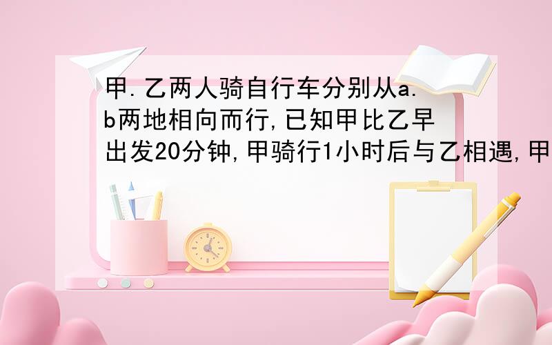 甲.乙两人骑自行车分别从a.b两地相向而行,已知甲比乙早出发20分钟,甲骑行1小时后与乙相遇,甲每小时的骑行速度相当于乙的80%,a.b两地路程是多少千米?