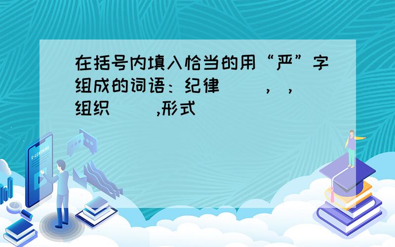 在括号内填入恰当的用“严”字组成的词语：纪律( ),）,组织（ ）,形式