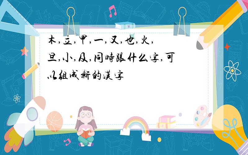 木,立,甲,一,又,也,火,旦,小,及,同时跟什么字,可以组成新的汉字