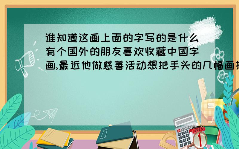 谁知道这画上面的字写的是什么有个国外的朋友喜欢收藏中国字画,最近他做慈善活动想把手头的几幅画拍卖了.但他不懂中文,他请我帮他翻译,无奈小弟才疏学浅也不认识上面的字,主要是上