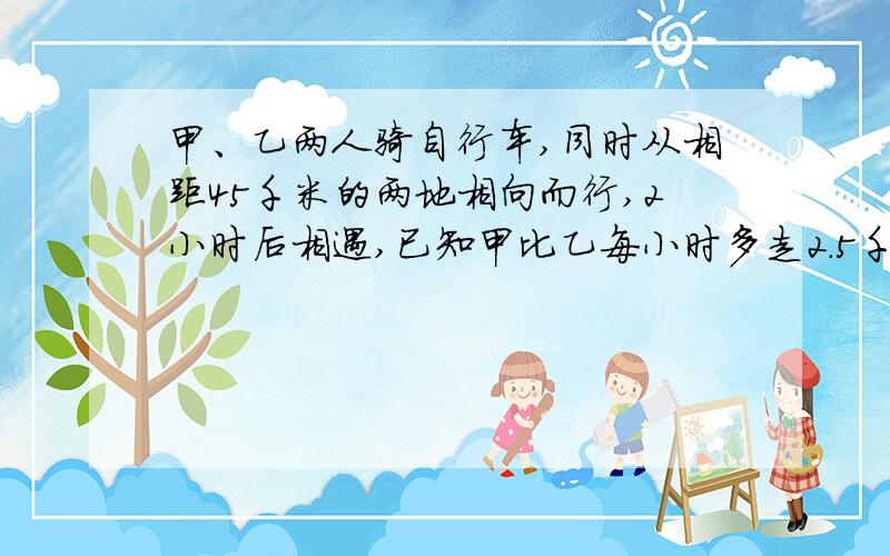 甲、乙两人骑自行车,同时从相距45千米的两地相向而行,2小时后相遇,已知甲比乙每小时多走2.5千米,则乙小时走多少千米?